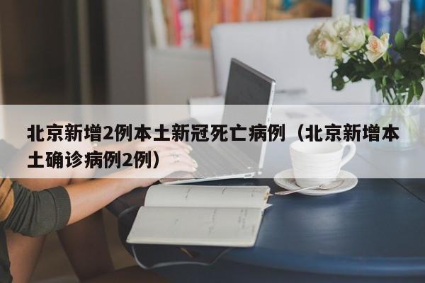 北京新增2例本土新冠死亡病例(北京新增本土确诊病例2例)
