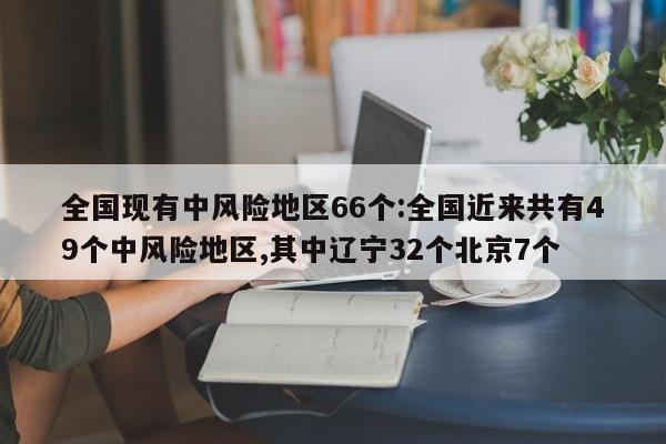 全国现有中风险地区66个:全国近来共有49个中风险地区,其中辽宁32个北京7个