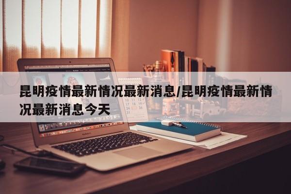 昆明疫情最新情况最新消息/昆明疫情最新情况最新消息今天