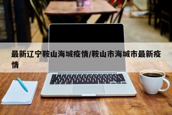 最新辽宁鞍山海城疫情/鞍山市海城市最新疫情