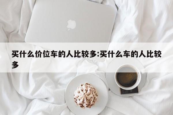 买什么价位车的人比较多:买什么车的人比较多