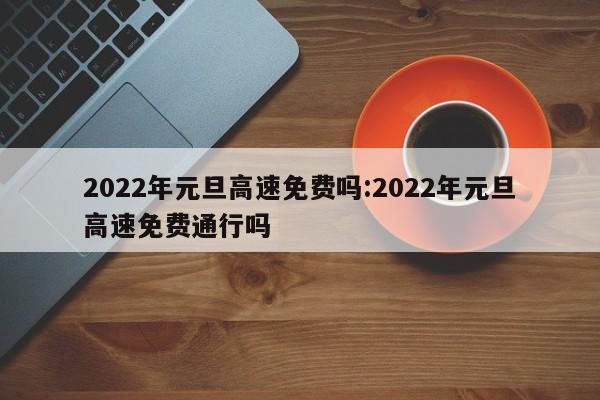 2022年元旦高速免费吗:2022年元旦高速免费通行吗