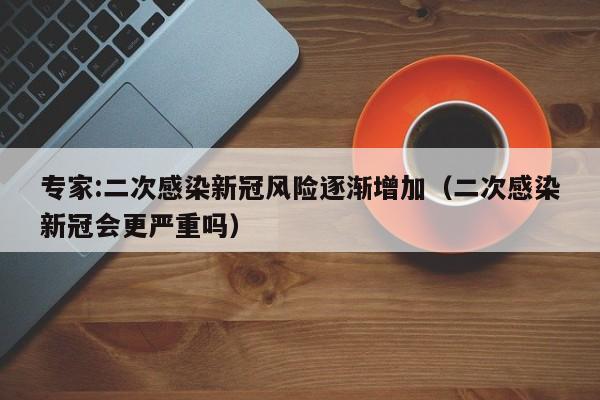 专家:二次感染新冠风险逐渐增加(二次感染新冠会更严重吗)