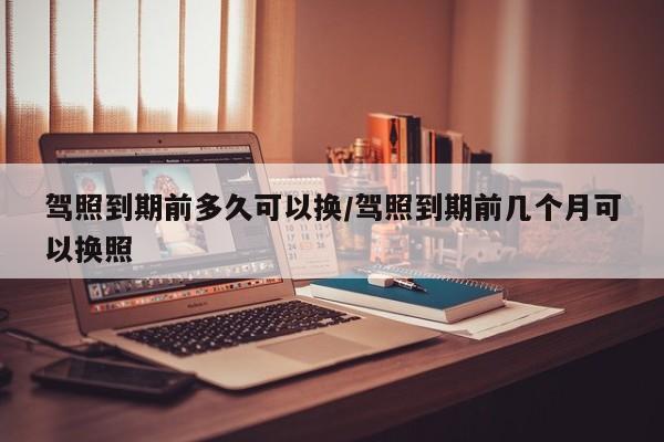 驾照到期前多久可以换/驾照到期前几个月可以换照
