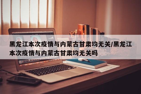 黑龙江本次疫情与内蒙古甘肃均无关/黑龙江本次疫情与内蒙古甘肃均无关吗