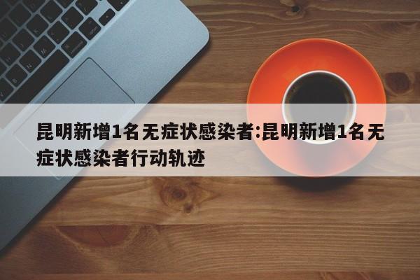 昆明新增1名无症状感染者:昆明新增1名无症状感染者行动轨迹