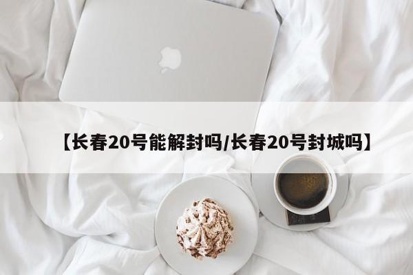 【长春20号能解封吗/长春20号封城吗】