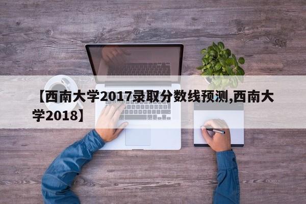 【西南大学2017录取分数线预测,西南大学2018】
