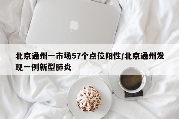 北京通州一市场57个点位阳性/北京通州发现一例新型肺炎