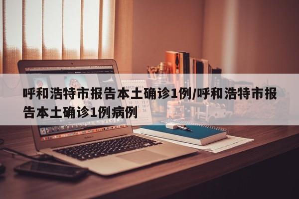 呼和浩特市报告本土确诊1例/呼和浩特市报告本土确诊1例病例