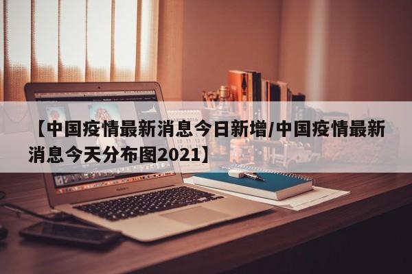 【中国疫情最新消息今日新增/中国疫情最新消息今天分布图2021】