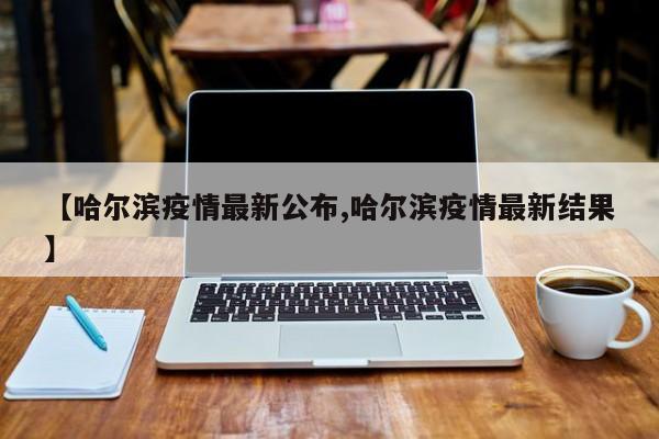 【哈尔滨疫情最新公布,哈尔滨疫情最新结果】