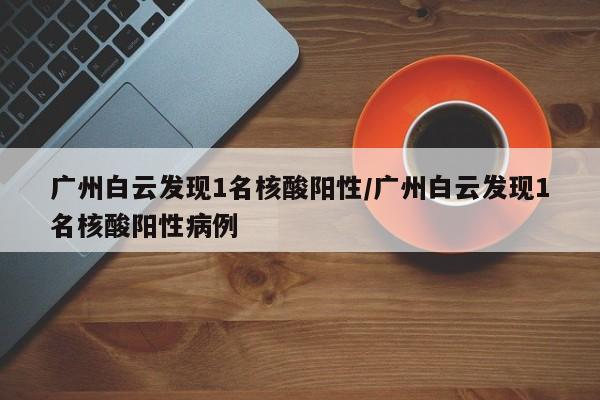 广州白云发现1名核酸阳性/广州白云发现1名核酸阳性病例