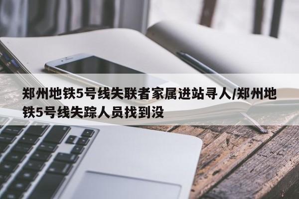 郑州地铁5号线失联者家属进站寻人/郑州地铁5号线失踪人员找到没