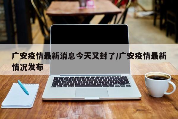 广安疫情最新消息今天又封了/广安疫情最新情况发布