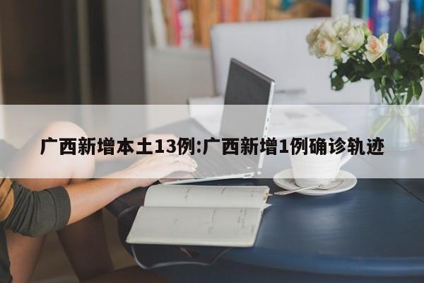 广西新增本土13例:广西新增1例确诊轨迹