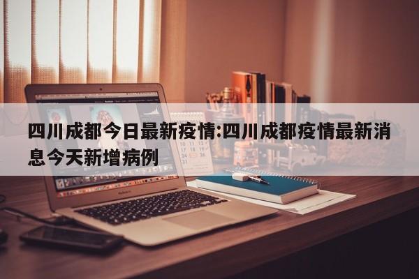 四川成都今日最新疫情:四川成都疫情最新消息今天新增病例