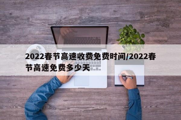 2022春节高速收费免费时间/2022春节高速免费多少天