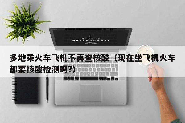 多地乘火车飞机不再查核酸(现在坐飞机火车都要核酸检测吗?)