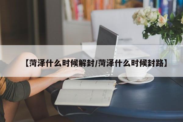 【菏泽什么时候解封/菏泽什么时候封路】