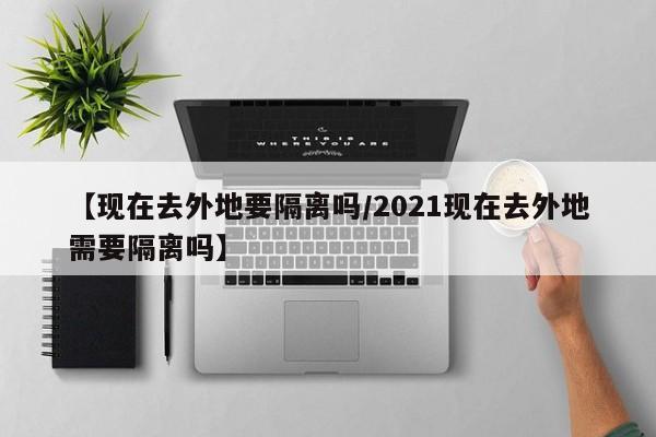 【现在去外地要隔离吗/2021现在去外地需要隔离吗】
