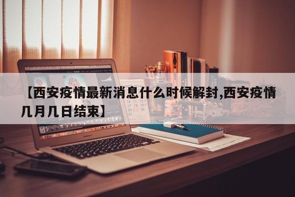 【西安疫情最新消息什么时候解封,西安疫情几月几日结束】
