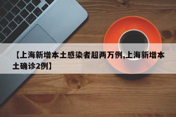 【上海新增本土感染者超两万例,上海新增本土确诊2例】