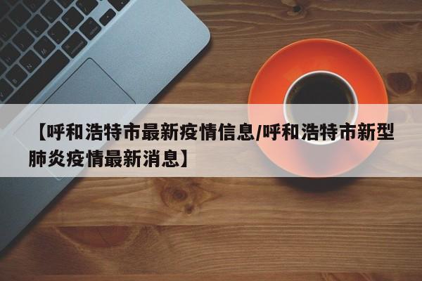 【呼和浩特市最新疫情信息/呼和浩特市新型肺炎疫情最新消息】