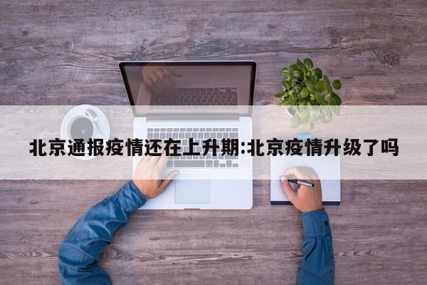 北京通报疫情还在上升期:北京疫情升级了吗