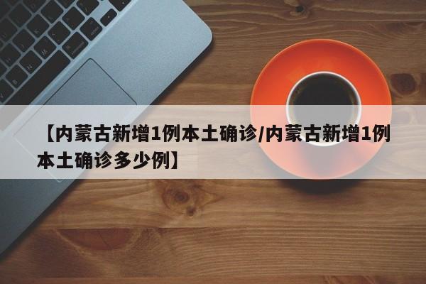 【内蒙古新增1例本土确诊/内蒙古新增1例本土确诊多少例】