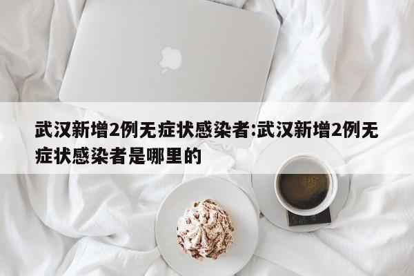武汉新增2例无症状感染者:武汉新增2例无症状感染者是哪里的