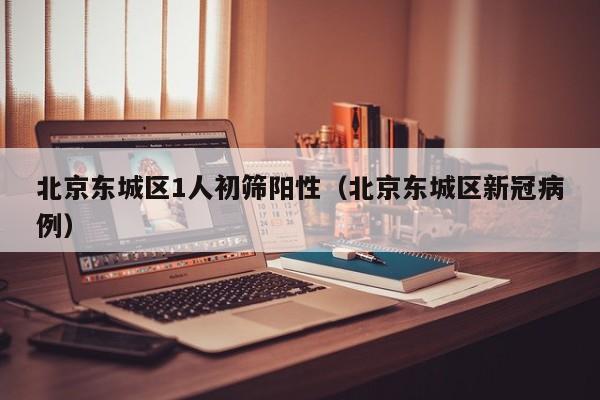 北京东城区1人初筛阳性(北京东城区新冠病例)