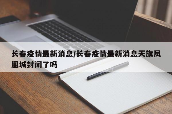 长春疫情最新消息/长春疫情最新消息天旗凤凰城封闭了吗