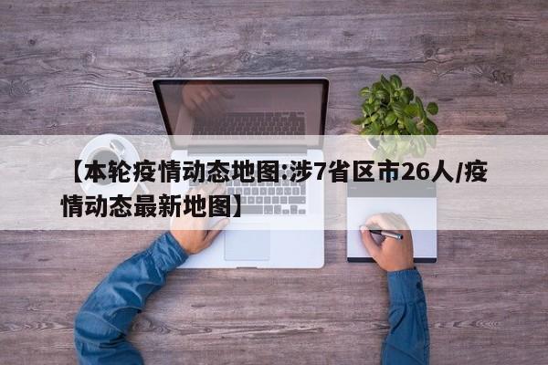 【本轮疫情动态地图:涉7省区市26人/疫情动态最新地图】