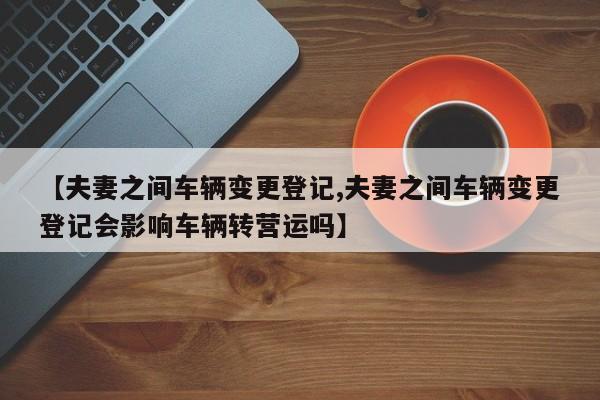 【夫妻之间车辆变更登记,夫妻之间车辆变更登记会影响车辆转营运吗】
