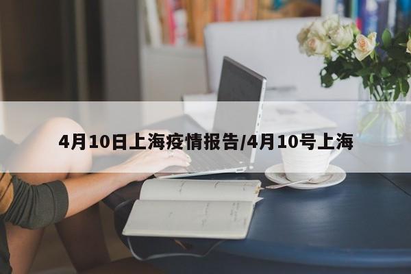 4月10日上海疫情报告/4月10号上海