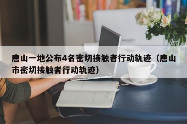 唐山一地公布4名密切接触者行动轨迹(唐山市密切接触者行动轨迹)