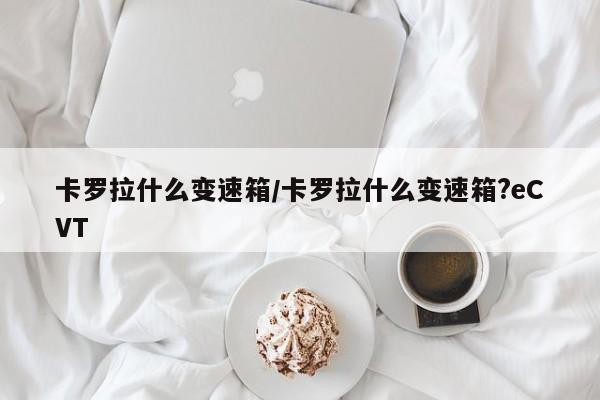 卡罗拉什么变速箱/卡罗拉什么变速箱?eCVT