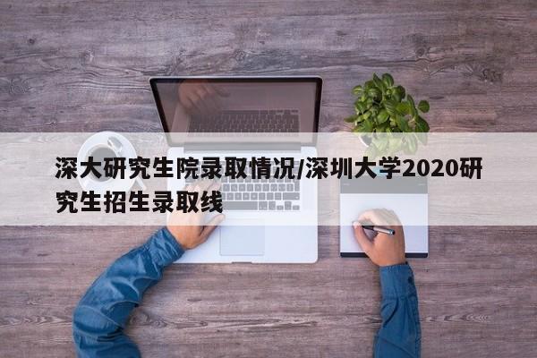 深大研究生院录取情况/深圳大学2020研究生招生录取线