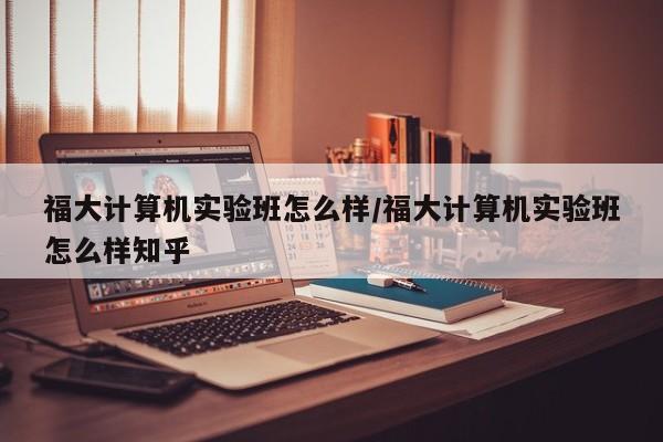 福大计算机实验班怎么样/福大计算机实验班怎么样知乎