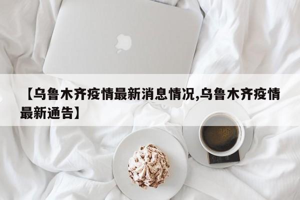 【乌鲁木齐疫情最新消息情况,乌鲁木齐疫情最新通告】