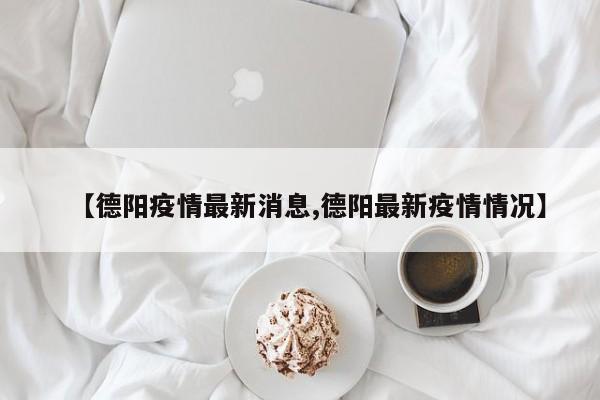 【德阳疫情最新消息,德阳最新疫情情况】