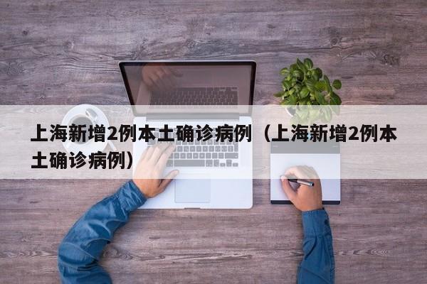 上海新增2例本土确诊病例(上海新增2例本土确诊病例)