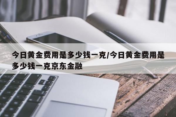 今日黄金费用是多少钱一克/今日黄金费用是多少钱一克京东金融