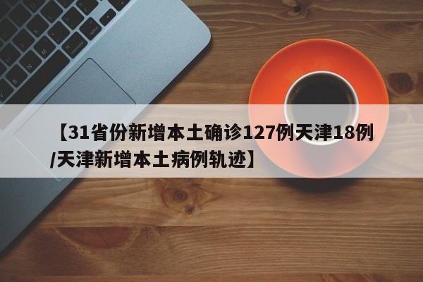 【31省份新增本土确诊127例天津18例/天津新增本土病例轨迹】