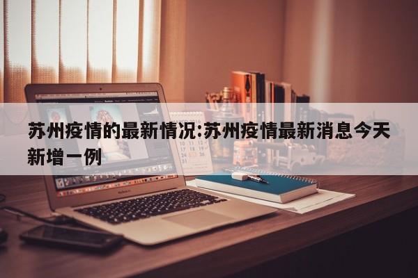 苏州疫情的最新情况:苏州疫情最新消息今天新增一例