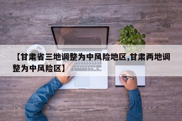 【甘肃省三地调整为中风险地区,甘肃两地调整为中风险区】