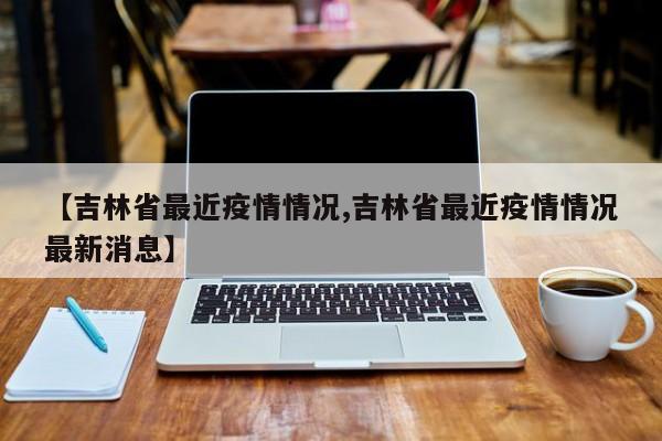 【吉林省最近疫情情况,吉林省最近疫情情况最新消息】