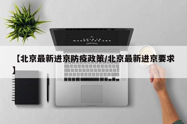 【北京最新进京防疫政策/北京最新进京要求】