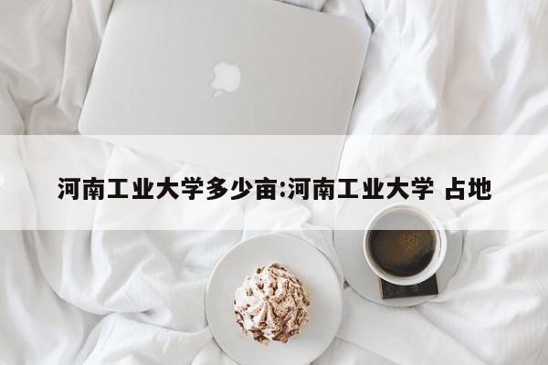 河南工业大学多少亩:河南工业大学 占地